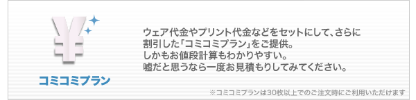 コミコミプラン：ウェア代金やプリント代金をセットにして、さらに割引した「コミコミプラン」をご提供。しかもお値段計算もわかりやすい。嘘だと思うなら一度お見積もりしてみてください。