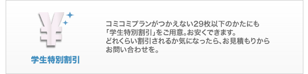 学生特別割引：コミコミプランがつかえない29枚以下のかたにも、「学生特別割引」をご用意。お安くできます。どれくらい割引されるか気になったら、お見積もりからお問い合わせを。